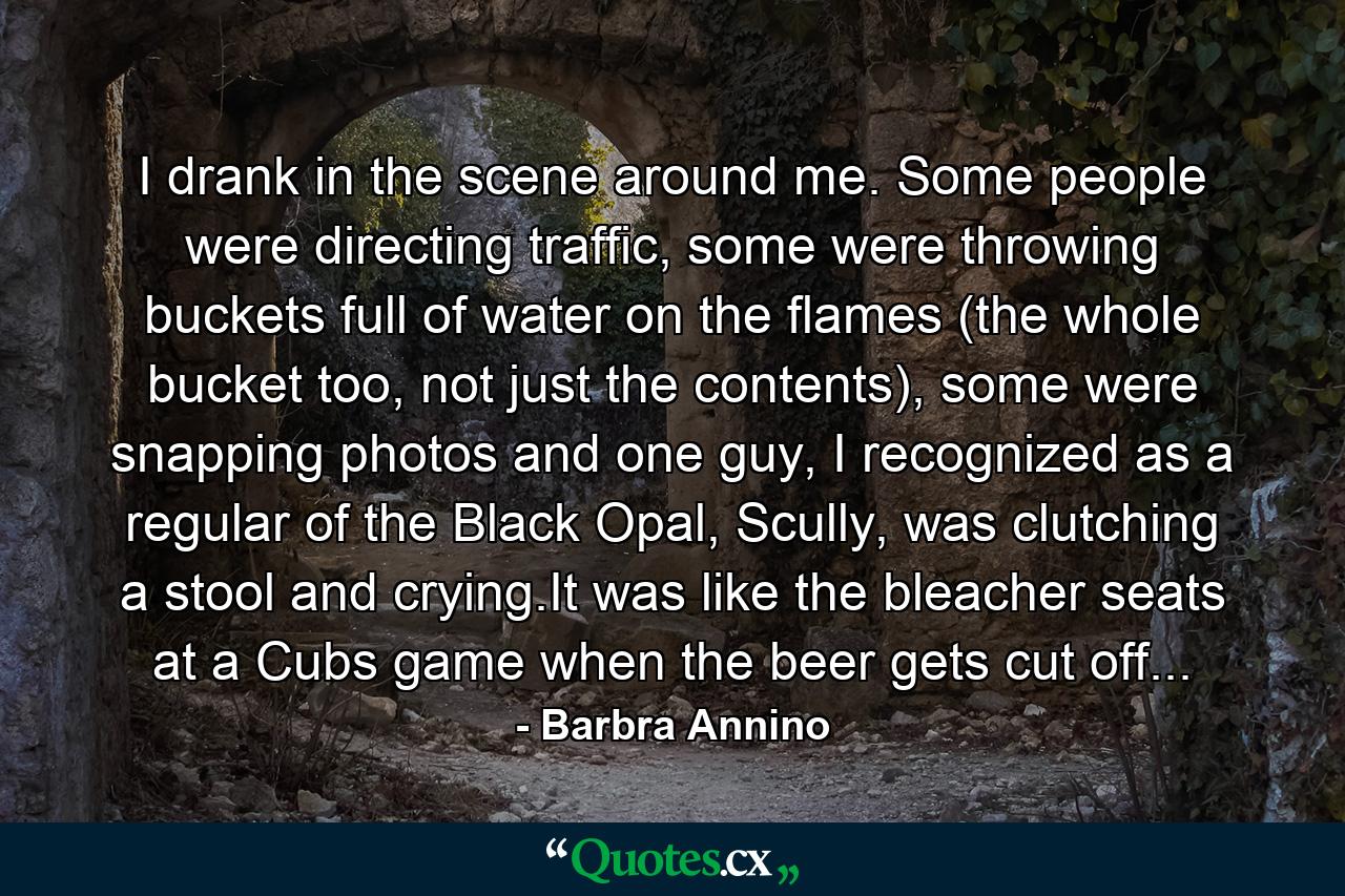 I drank in the scene around me. Some people were directing traffic, some were throwing buckets full of water on the flames (the whole bucket too, not just the contents), some were snapping photos and one guy, I recognized as a regular of the Black Opal, Scully, was clutching a stool and crying.It was like the bleacher seats at a Cubs game when the beer gets cut off... - Quote by Barbra Annino