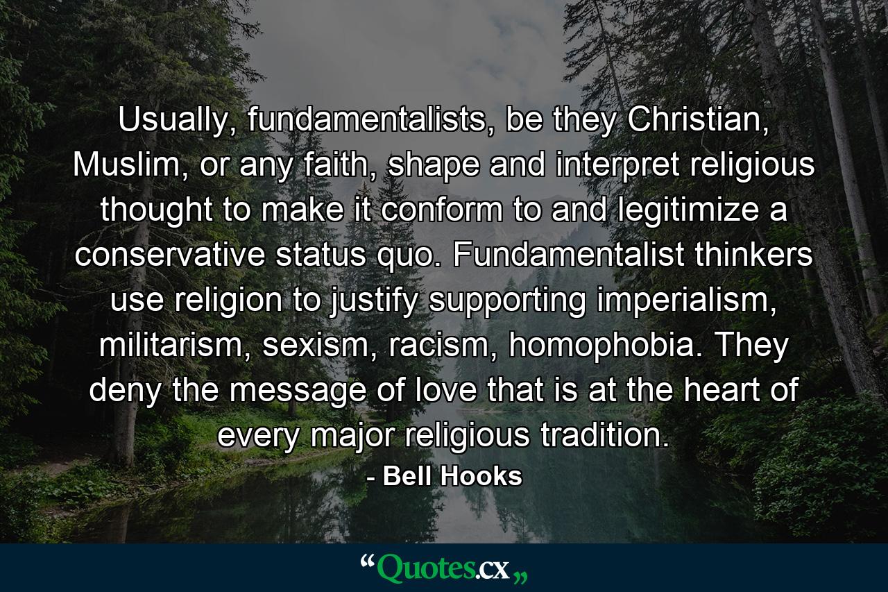 Usually, fundamentalists, be they Christian, Muslim, or any faith, shape and interpret religious thought to make it conform to and legitimize a conservative status quo. Fundamentalist thinkers use religion to justify supporting imperialism, militarism, sexism, racism, homophobia. They deny the message of love that is at the heart of every major religious tradition. - Quote by Bell Hooks