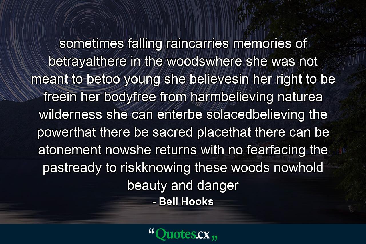 sometimes falling raincarries memories of betrayalthere in the woodswhere she was not meant to betoo young she believesin her right to be freein her bodyfree from harmbelieving naturea wilderness she can enterbe solacedbelieving the powerthat there be sacred placethat there can be atonement nowshe returns with no fearfacing the pastready to riskknowing these woods nowhold beauty and danger - Quote by Bell Hooks