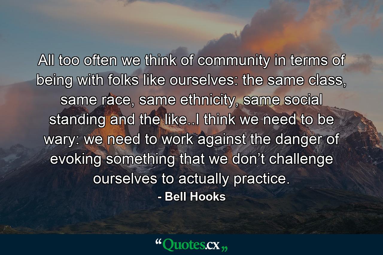 All too often we think of community in terms of being with folks like ourselves: the same class, same race, same ethnicity, same social standing and the like..I think we need to be wary: we need to work against the danger of evoking something that we don’t challenge ourselves to actually practice. - Quote by Bell Hooks