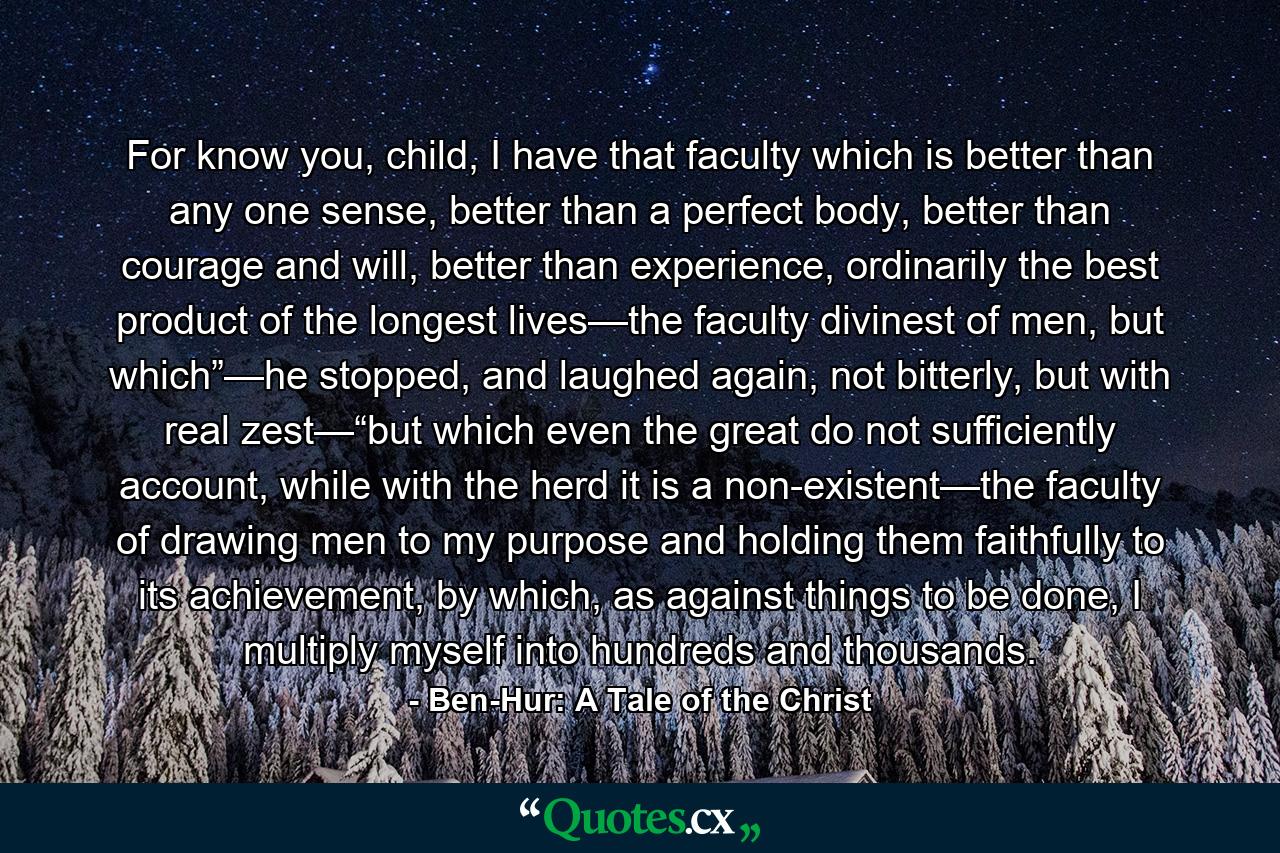 For know you, child, I have that faculty which is better than any one sense, better than a perfect body, better than courage and will, better than experience, ordinarily the best product of the longest lives—the faculty divinest of men, but which”—he stopped, and laughed again, not bitterly, but with real zest—“but which even the great do not sufficiently account, while with the herd it is a non-existent—the faculty of drawing men to my purpose and holding them faithfully to its achievement, by which, as against things to be done, I multiply myself into hundreds and thousands. - Quote by Ben-Hur: A Tale of the Christ