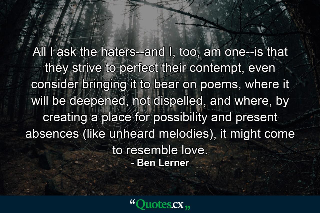 All I ask the haters--and I, too, am one--is that they strive to perfect their contempt, even consider bringing it to bear on poems, where it will be deepened, not dispelled, and where, by creating a place for possibility and present absences (like unheard melodies), it might come to resemble love. - Quote by Ben Lerner