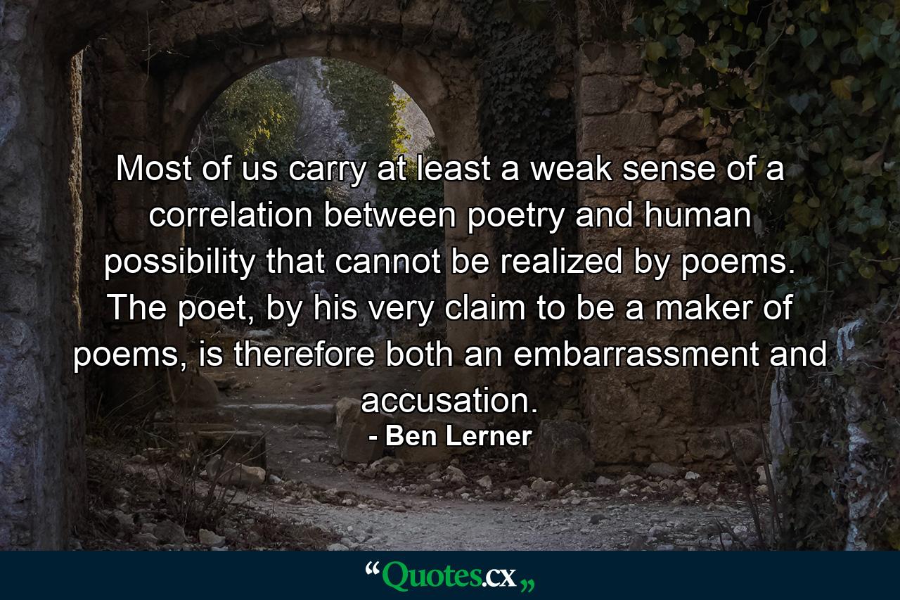 Most of us carry at least a weak sense of a correlation between poetry and human possibility that cannot be realized by poems. The poet, by his very claim to be a maker of poems, is therefore both an embarrassment and accusation. - Quote by Ben Lerner