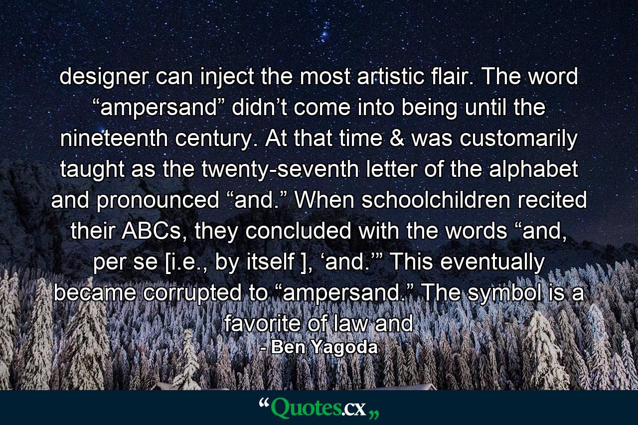 designer can inject the most artistic flair. The word “ampersand” didn’t come into being until the nineteenth century. At that time & was customarily taught as the twenty-seventh letter of the alphabet and pronounced “and.” When schoolchildren recited their ABCs, they concluded with the words “and, per se [i.e., by itself ], ‘and.’” This eventually became corrupted to “ampersand.” The symbol is a favorite of law and - Quote by Ben Yagoda