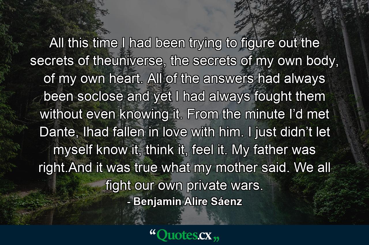All this time I had been trying to figure out the secrets of theuniverse, the secrets of my own body, of my own heart. All of the answers had always been soclose and yet I had always fought them without even knowing it. From the minute I’d met Dante, Ihad fallen in love with him. I just didn’t let myself know it, think it, feel it. My father was right.And it was true what my mother said. We all fight our own private wars. - Quote by Benjamin Alire Sáenz