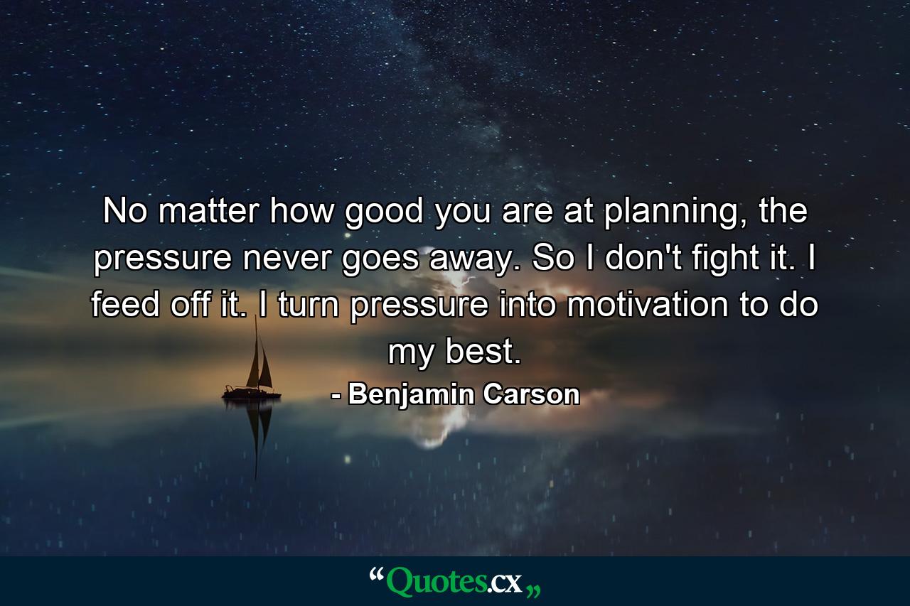 No matter how good you are at planning, the pressure never goes away. So I don't fight it. I feed off it. I turn pressure into motivation to do my best. - Quote by Benjamin Carson