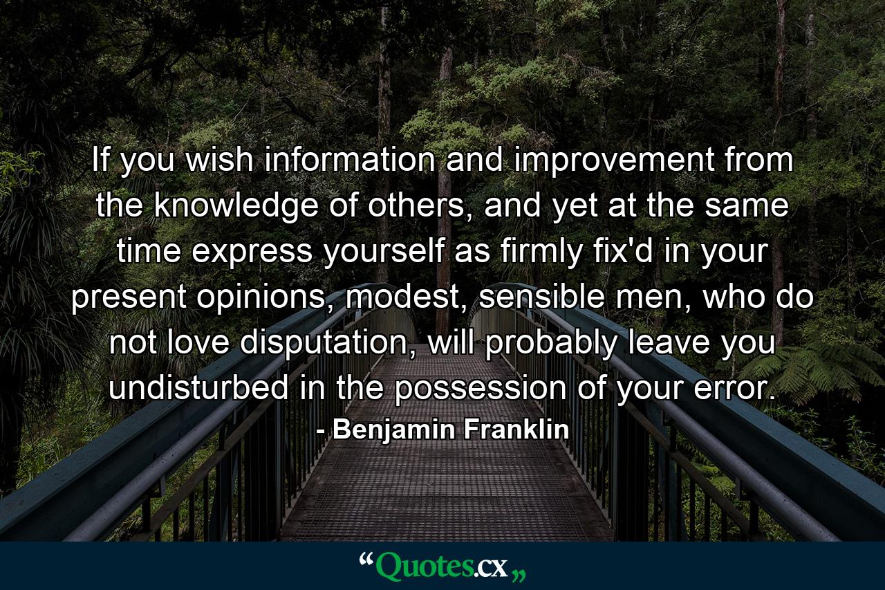 If you wish information and improvement from the knowledge of others, and yet at the same time express yourself as firmly fix'd in your present opinions, modest, sensible men, who do not love disputation, will probably leave you undisturbed in the possession of your error. - Quote by Benjamin Franklin