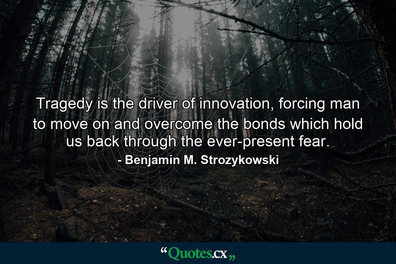 Tragedy is the driver of innovation, forcing man to move on and overcome the bonds which hold us back through the ever-present fear. - Quote by Benjamin M. Strozykowski