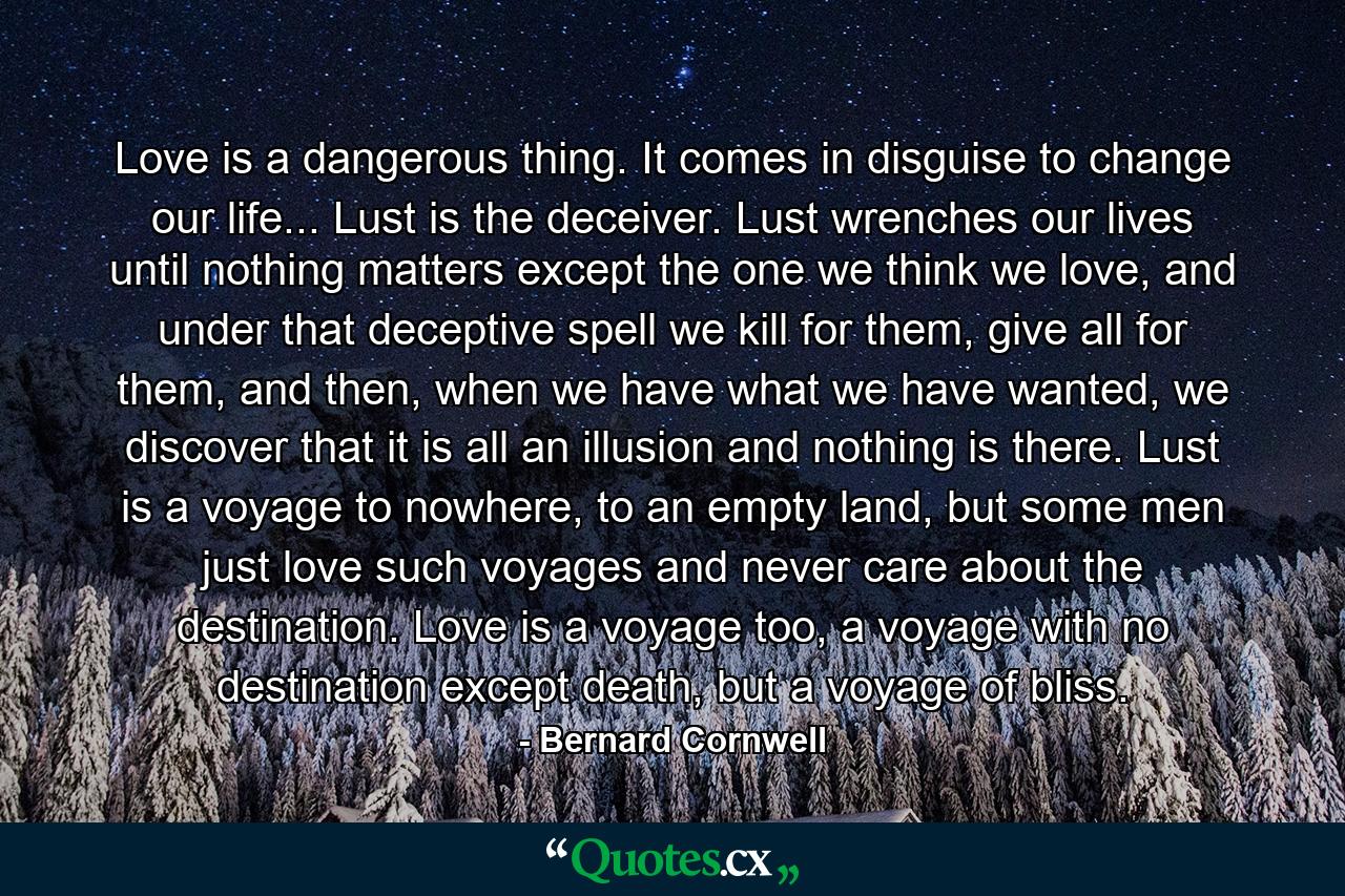 Love is a dangerous thing. It comes in disguise to change our life... Lust is the deceiver. Lust wrenches our lives until nothing matters except the one we think we love, and under that deceptive spell we kill for them, give all for them, and then, when we have what we have wanted, we discover that it is all an illusion and nothing is there. Lust is a voyage to nowhere, to an empty land, but some men just love such voyages and never care about the destination. Love is a voyage too, a voyage with no destination except death, but a voyage of bliss. - Quote by Bernard Cornwell