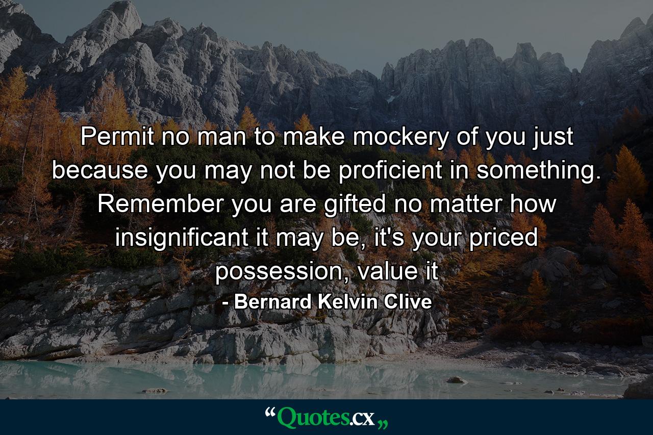 Permit no man to make mockery of you just because you may not be proficient in something. Remember you are gifted no matter how insignificant it may be, it's your priced possession, value it - Quote by Bernard Kelvin Clive