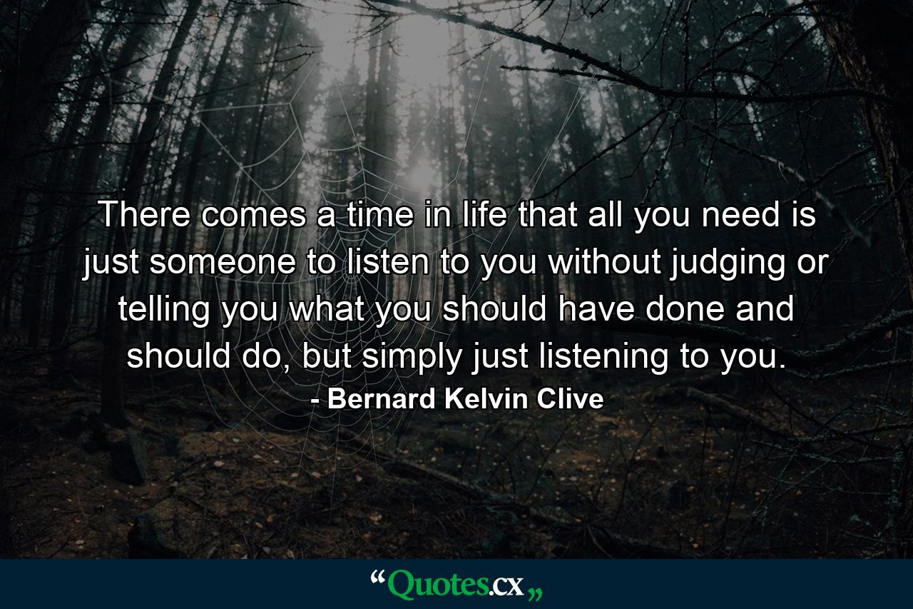 There comes a time in life that all you need is just someone to listen to you without judging or telling you what you should have done and should do, but simply just listening to you. - Quote by Bernard Kelvin Clive