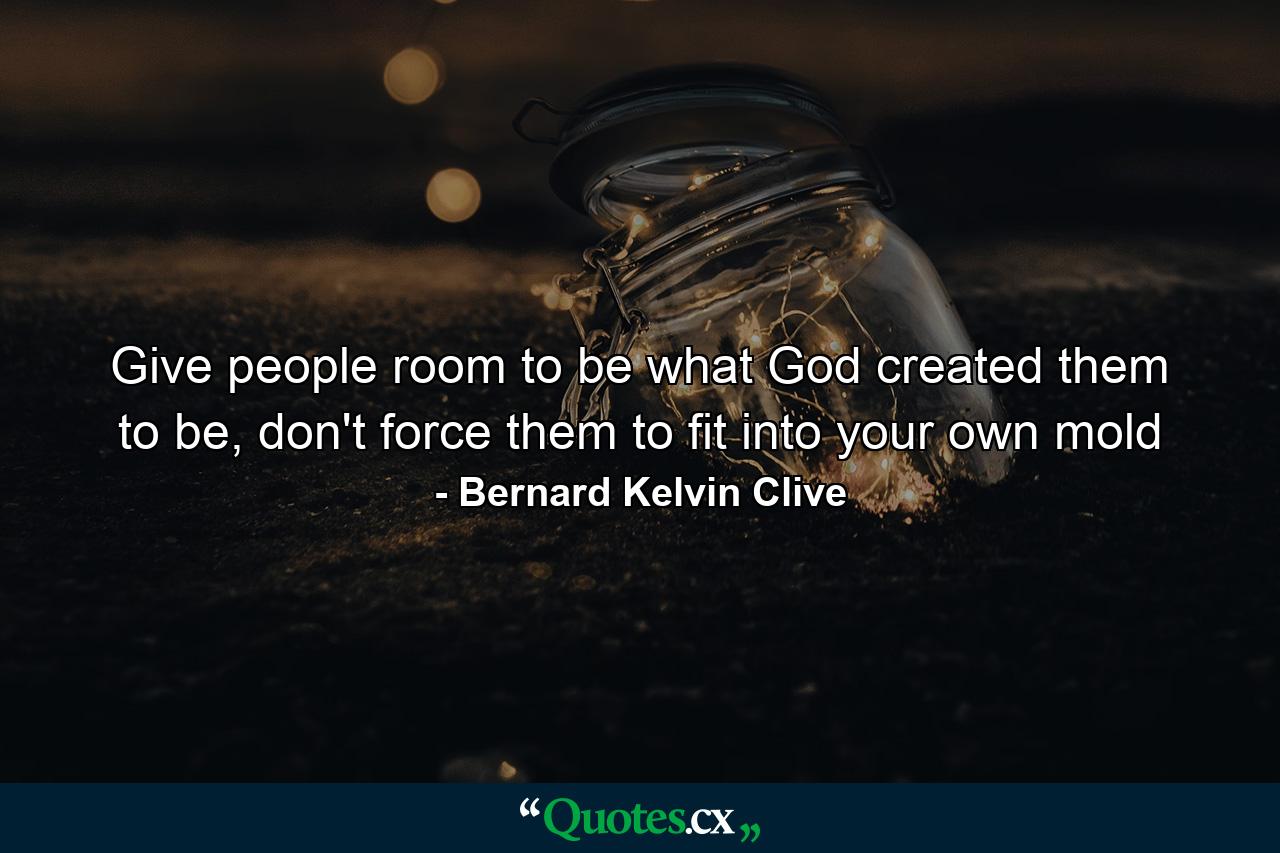 Give people room to be what God created them to be, don't force them to fit into your own mold - Quote by Bernard Kelvin Clive