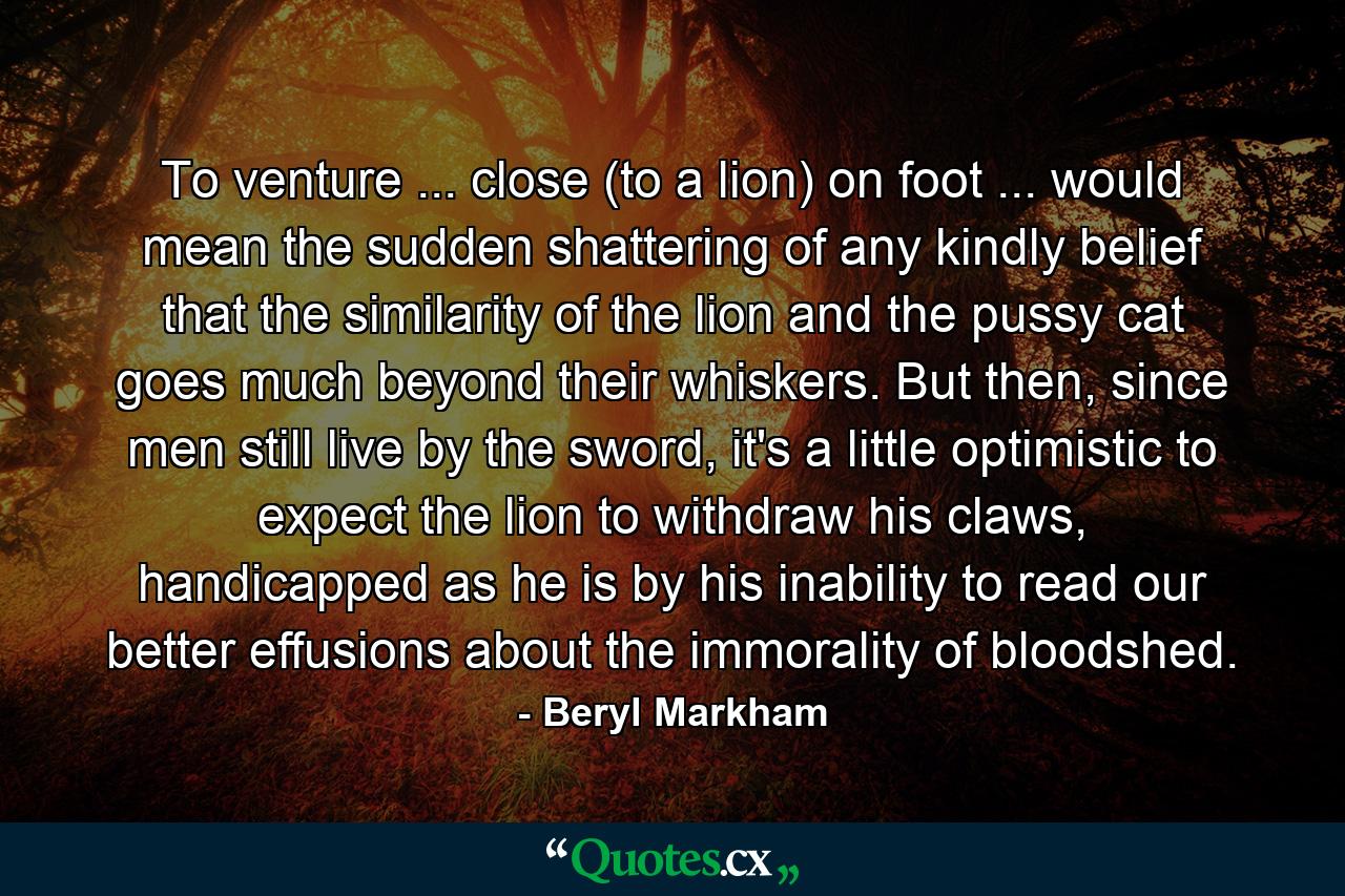 To venture ... close (to a lion) on foot ... would mean the sudden shattering of any kindly belief that the similarity of the lion and the pussy cat goes much beyond their whiskers. But then, since men still live by the sword, it's a little optimistic to expect the lion to withdraw his claws, handicapped as he is by his inability to read our better effusions about the immorality of bloodshed. - Quote by Beryl Markham