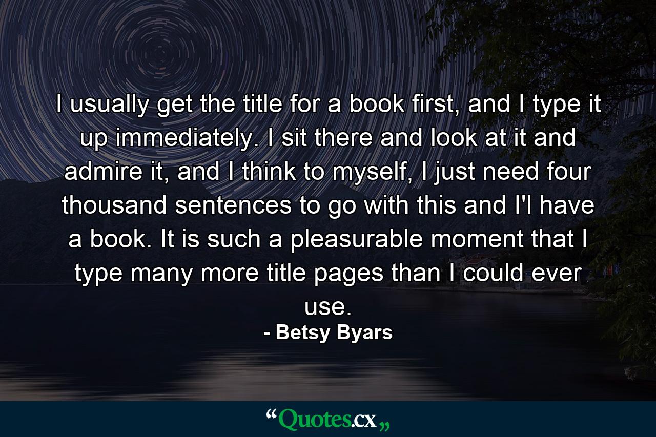 I usually get the title for a book first, and I type it up immediately. I sit there and look at it and admire it, and I think to myself, I just need four thousand sentences to go with this and I'l have a book. It is such a pleasurable moment that I type many more title pages than I could ever use. - Quote by Betsy Byars