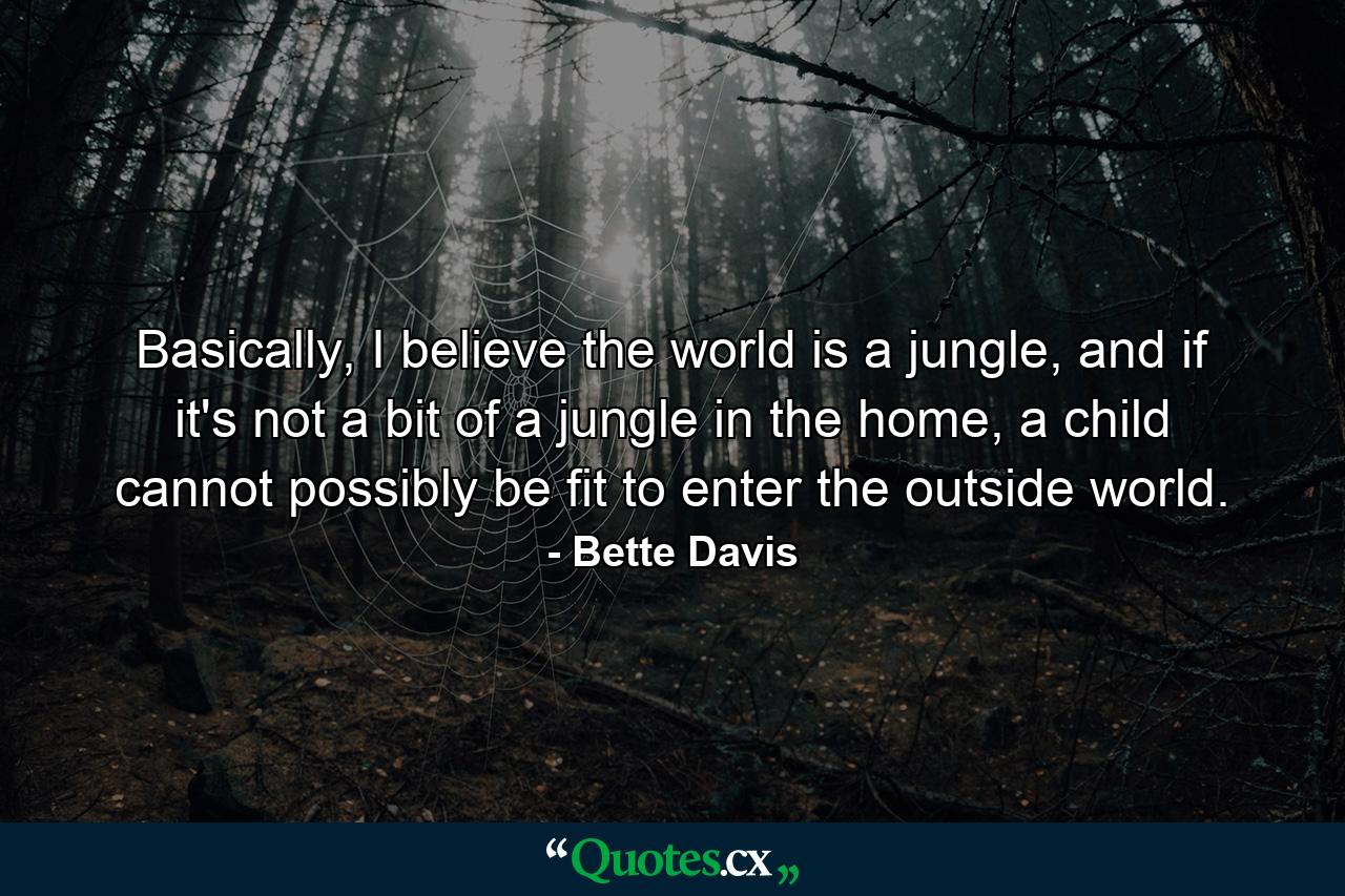 Basically, I believe the world is a jungle, and if it's not a bit of a jungle in the home, a child cannot possibly be fit to enter the outside world. - Quote by Bette Davis