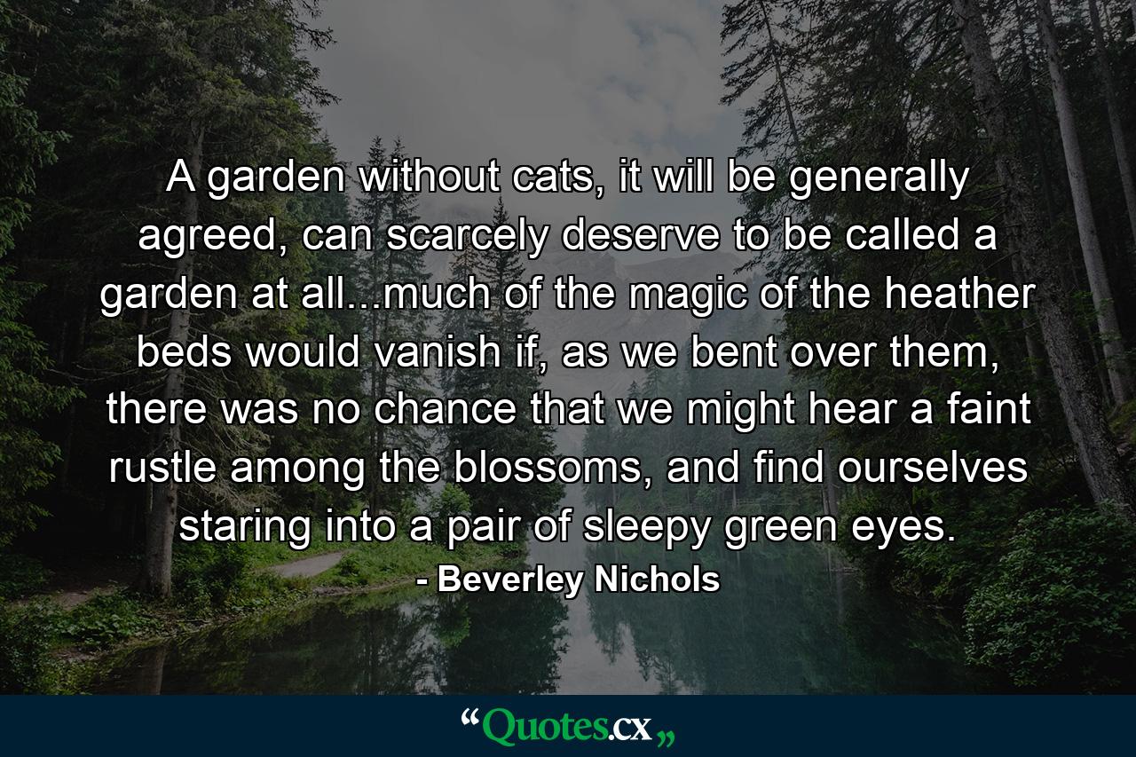 A garden without cats, it will be generally agreed, can scarcely deserve to be called a garden at all...much of the magic of the heather beds would vanish if, as we bent over them, there was no chance that we might hear a faint rustle among the blossoms, and find ourselves staring into a pair of sleepy green eyes. - Quote by Beverley Nichols