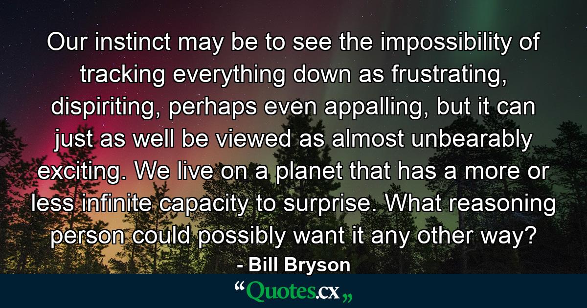 Our instinct may be to see the impossibility of tracking everything down as frustrating, dispiriting, perhaps even appalling, but it can just as well be viewed as almost unbearably exciting. We live on a planet that has a more or less infinite capacity to surprise. What reasoning person could possibly want it any other way? - Quote by Bill Bryson