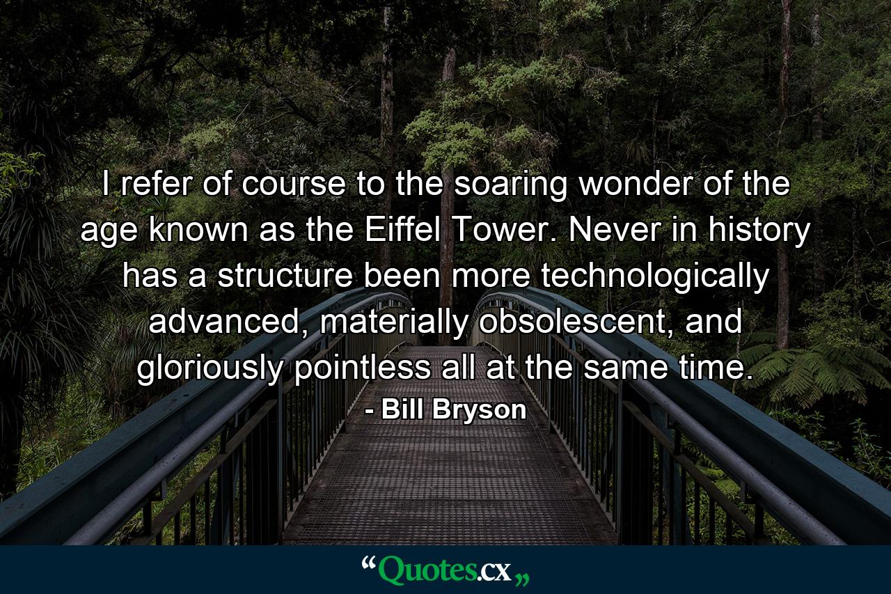 I refer of course to the soaring wonder of the age known as the Eiffel Tower. Never in history has a structure been more technologically advanced, materially obsolescent, and gloriously pointless all at the same time. - Quote by Bill Bryson