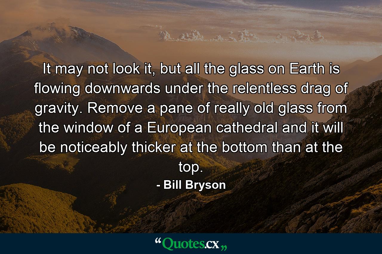 It may not look it, but all the glass on Earth is flowing downwards under the relentless drag of gravity. Remove a pane of really old glass from the window of a European cathedral and it will be noticeably thicker at the bottom than at the top. - Quote by Bill Bryson