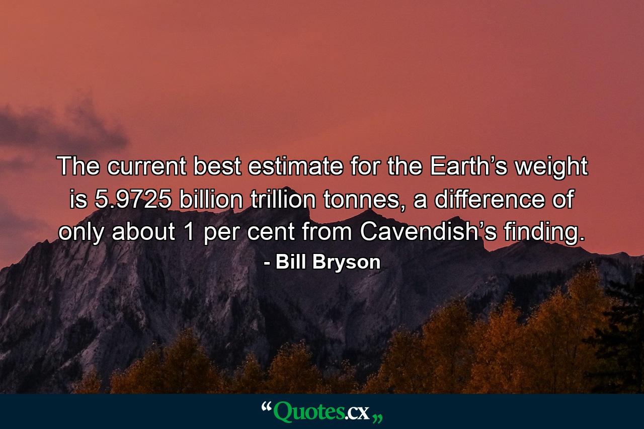 The current best estimate for the Earth’s weight is 5.9725 billion trillion tonnes, a difference of only about 1 per cent from Cavendish’s finding. - Quote by Bill Bryson