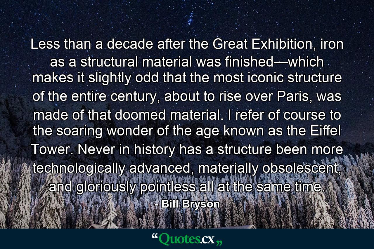 Less than a decade after the Great Exhibition, iron as a structural material was finished—which makes it slightly odd that the most iconic structure of the entire century, about to rise over Paris, was made of that doomed material. I refer of course to the soaring wonder of the age known as the Eiffel Tower. Never in history has a structure been more technologically advanced, materially obsolescent, and gloriously pointless all at the same time. - Quote by Bill Bryson