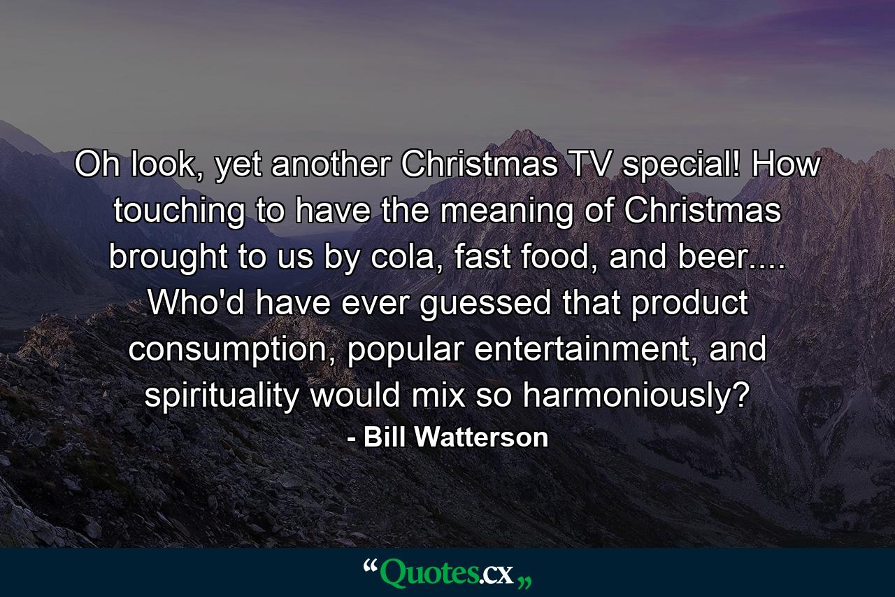 Oh look, yet another Christmas TV special! How touching to have the meaning of Christmas brought to us by cola, fast food, and beer.... Who'd have ever guessed that product consumption, popular entertainment, and spirituality would mix so harmoniously? - Quote by Bill Watterson