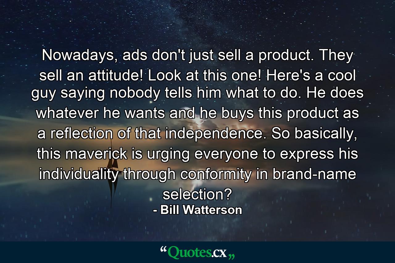 Nowadays, ads don't just sell a product. They sell an attitude! Look at this one! Here's a cool guy saying nobody tells him what to do. He does whatever he wants and he buys this product as a reflection of that independence. So basically, this maverick is urging everyone to express his individuality through conformity in brand-name selection? - Quote by Bill Watterson