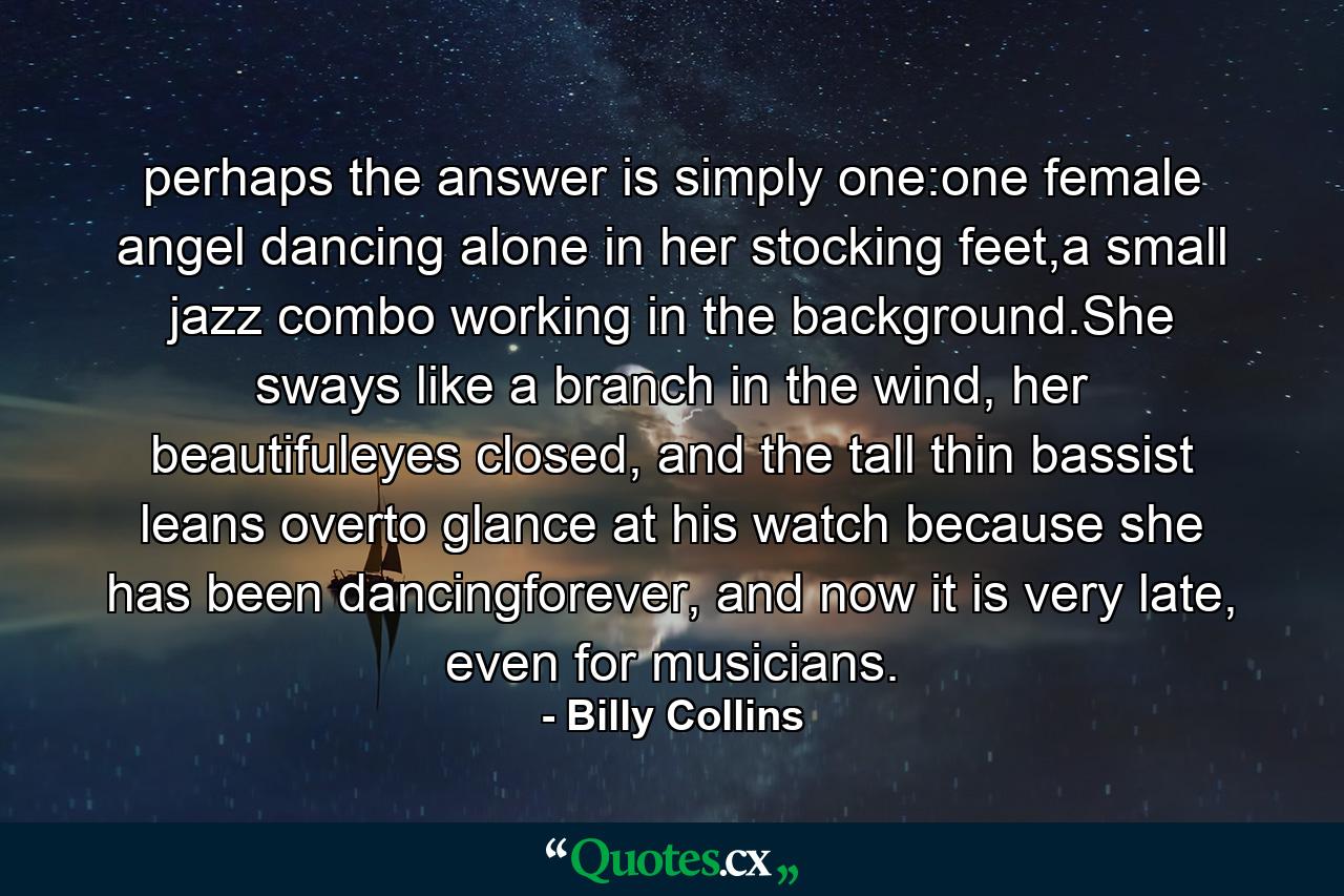 perhaps the answer is simply one:one female angel dancing alone in her stocking feet,a small jazz combo working in the background.She sways like a branch in the wind, her beautifuleyes closed, and the tall thin bassist leans overto glance at his watch because she has been dancingforever, and now it is very late, even for musicians. - Quote by Billy Collins
