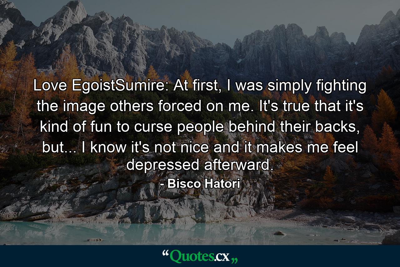 Love EgoistSumire: At first, I was simply fighting the image others forced on me. It's true that it's kind of fun to curse people behind their backs, but... I know it's not nice and it makes me feel depressed afterward. - Quote by Bisco Hatori