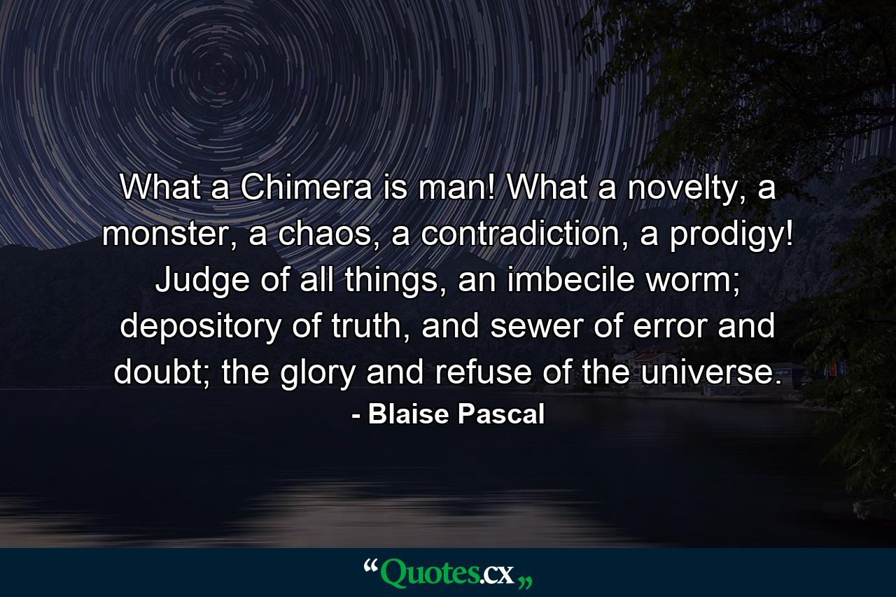 What a Chimera is man! What a novelty, a monster, a chaos, a contradiction, a prodigy! Judge of all things, an imbecile worm; depository of truth, and sewer of error and doubt; the glory and refuse of the universe. - Quote by Blaise Pascal