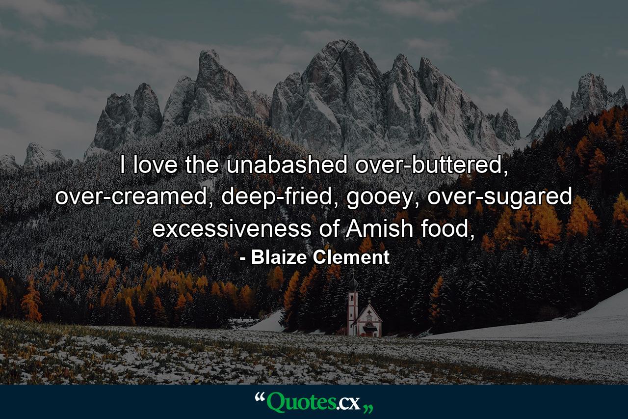 I love the unabashed over-buttered, over-creamed, deep-fried, gooey, over-sugared excessiveness of Amish food, - Quote by Blaize Clement