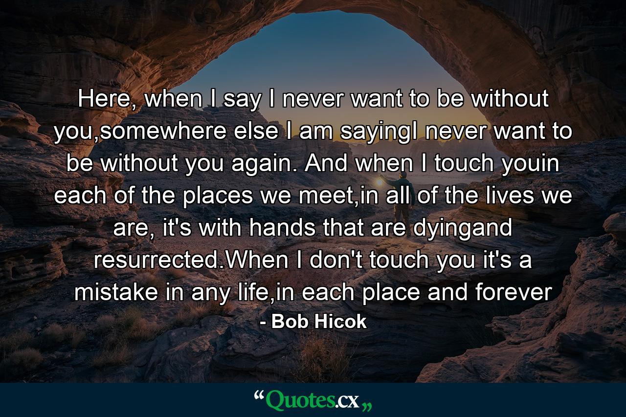 Here, when I say I never want to be without you,somewhere else I am sayingI never want to be without you again. And when I touch youin each of the places we meet,in all of the lives we are, it's with hands that are dyingand resurrected.When I don't touch you it's a mistake in any life,in each place and forever - Quote by Bob Hicok