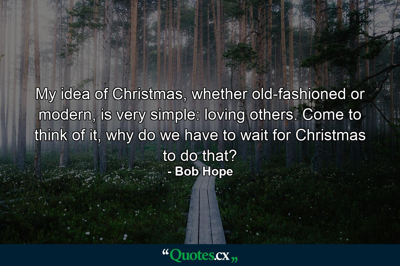 My idea of Christmas, whether old-fashioned or modern, is very simple: loving others. Come to think of it, why do we have to wait for Christmas to do that? - Quote by Bob Hope