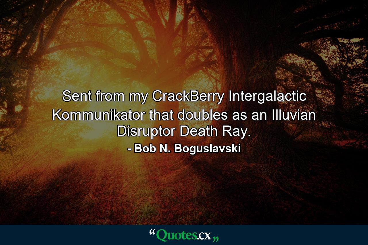 Sent from my CrackBerry Intergalactic Kommunikator that doubles as an Illuvian Disruptor Death Ray. - Quote by Bob N. Boguslavski