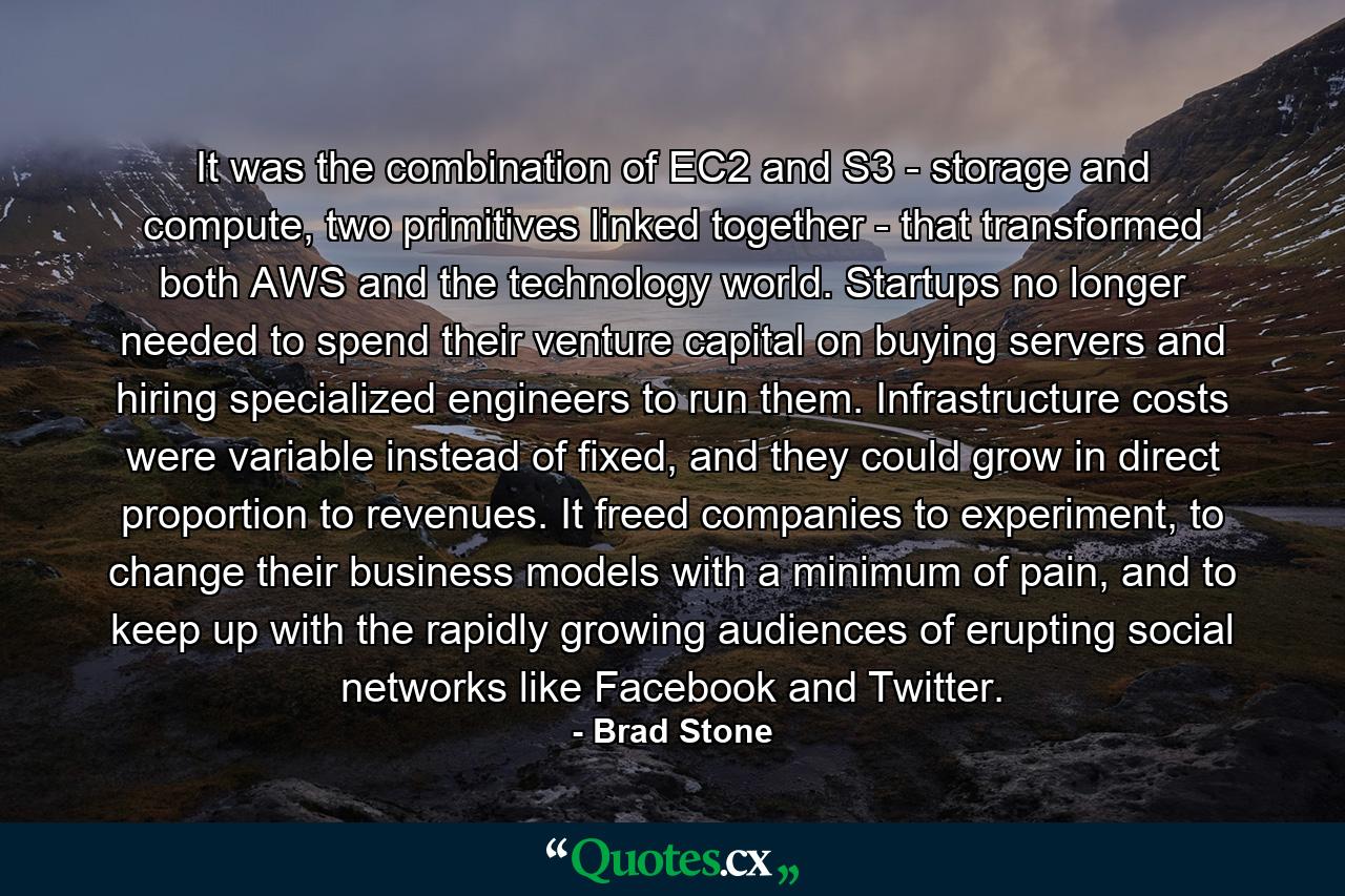 It was the combination of EC2 and S3 - storage and compute, two primitives linked together - that transformed both AWS and the technology world. Startups no longer needed to spend their venture capital on buying servers and hiring specialized engineers to run them. Infrastructure costs were variable instead of fixed, and they could grow in direct proportion to revenues. It freed companies to experiment, to change their business models with a minimum of pain, and to keep up with the rapidly growing audiences of erupting social networks like Facebook and Twitter. - Quote by Brad Stone