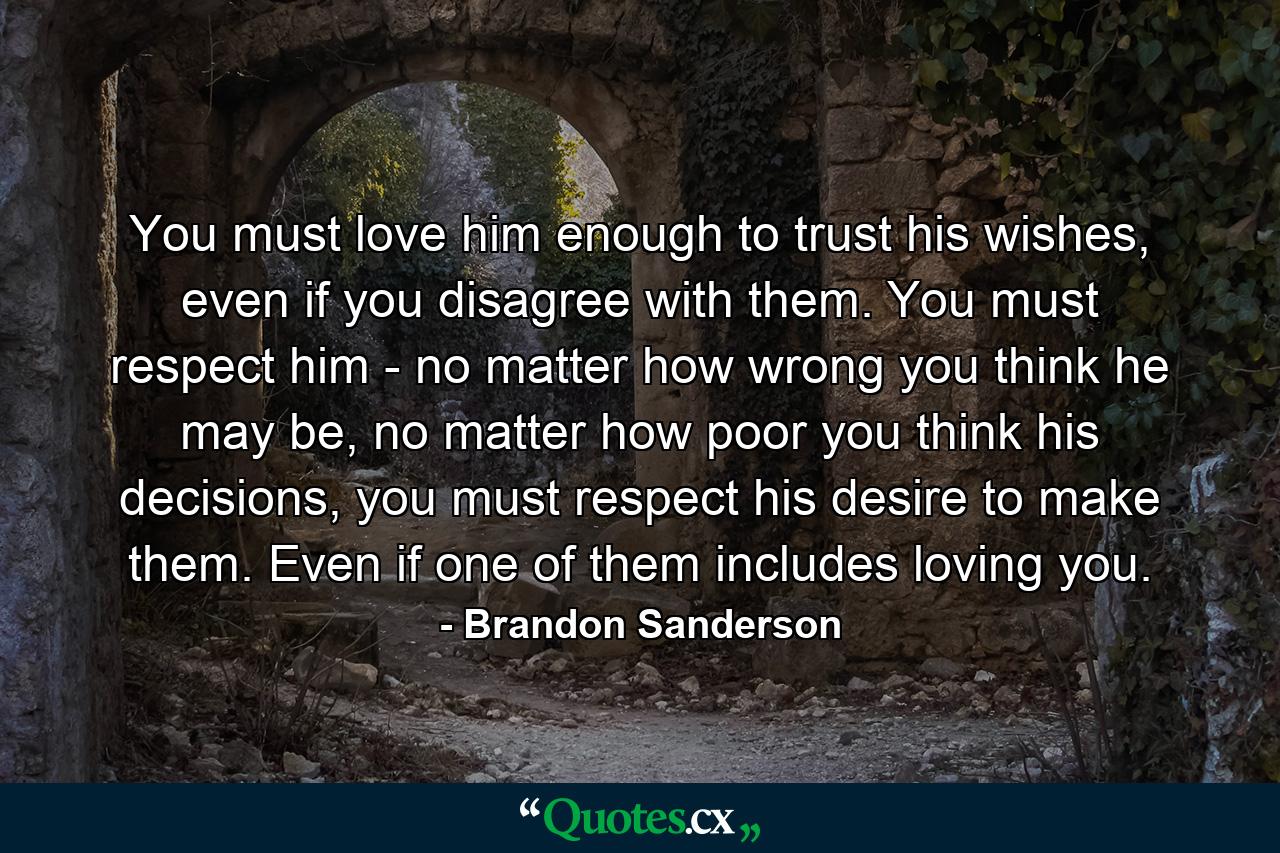 You must love him enough to trust his wishes, even if you disagree with them. You must respect him - no matter how wrong you think he may be, no matter how poor you think his decisions, you must respect his desire to make them. Even if one of them includes loving you. - Quote by Brandon Sanderson