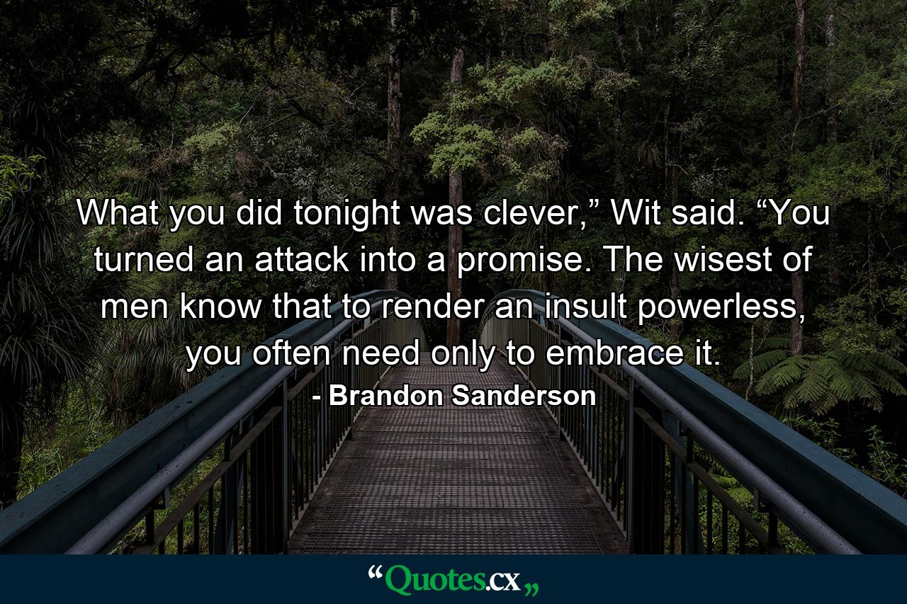 What you did tonight was clever,” Wit said. “You turned an attack into a promise. The wisest of men know that to render an insult powerless, you often need only to embrace it. - Quote by Brandon Sanderson