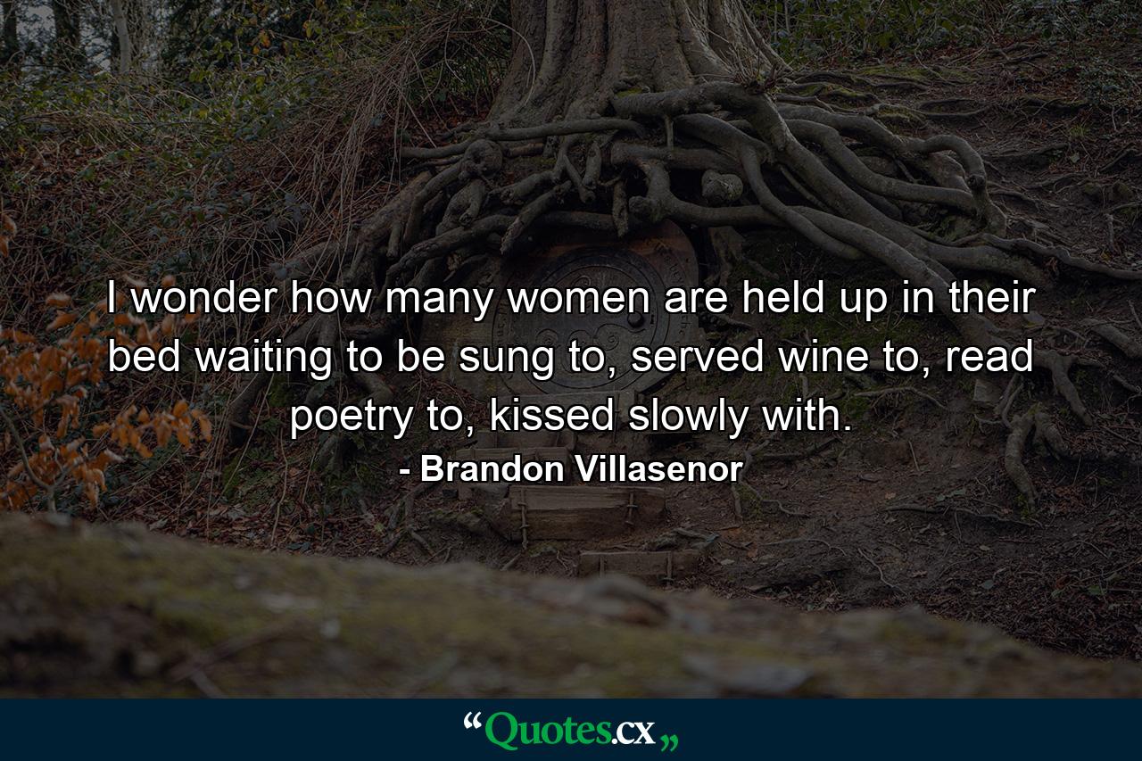 I wonder how many women are held up in their bed waiting to be sung to, served wine to, read poetry to, kissed slowly with. - Quote by Brandon Villasenor