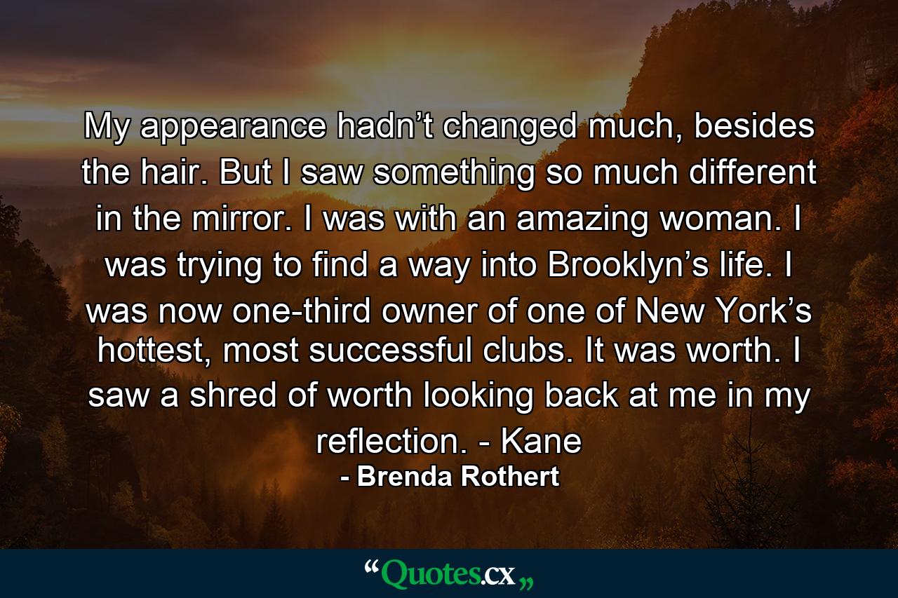 My appearance hadn’t changed much, besides the hair. But I saw something so much different in the mirror. I was with an amazing woman. I was trying to find a way into Brooklyn’s life. I was now one-third owner of one of New York’s hottest, most successful clubs. It was worth. I saw a shred of worth looking back at me in my reflection. - Kane - Quote by Brenda Rothert