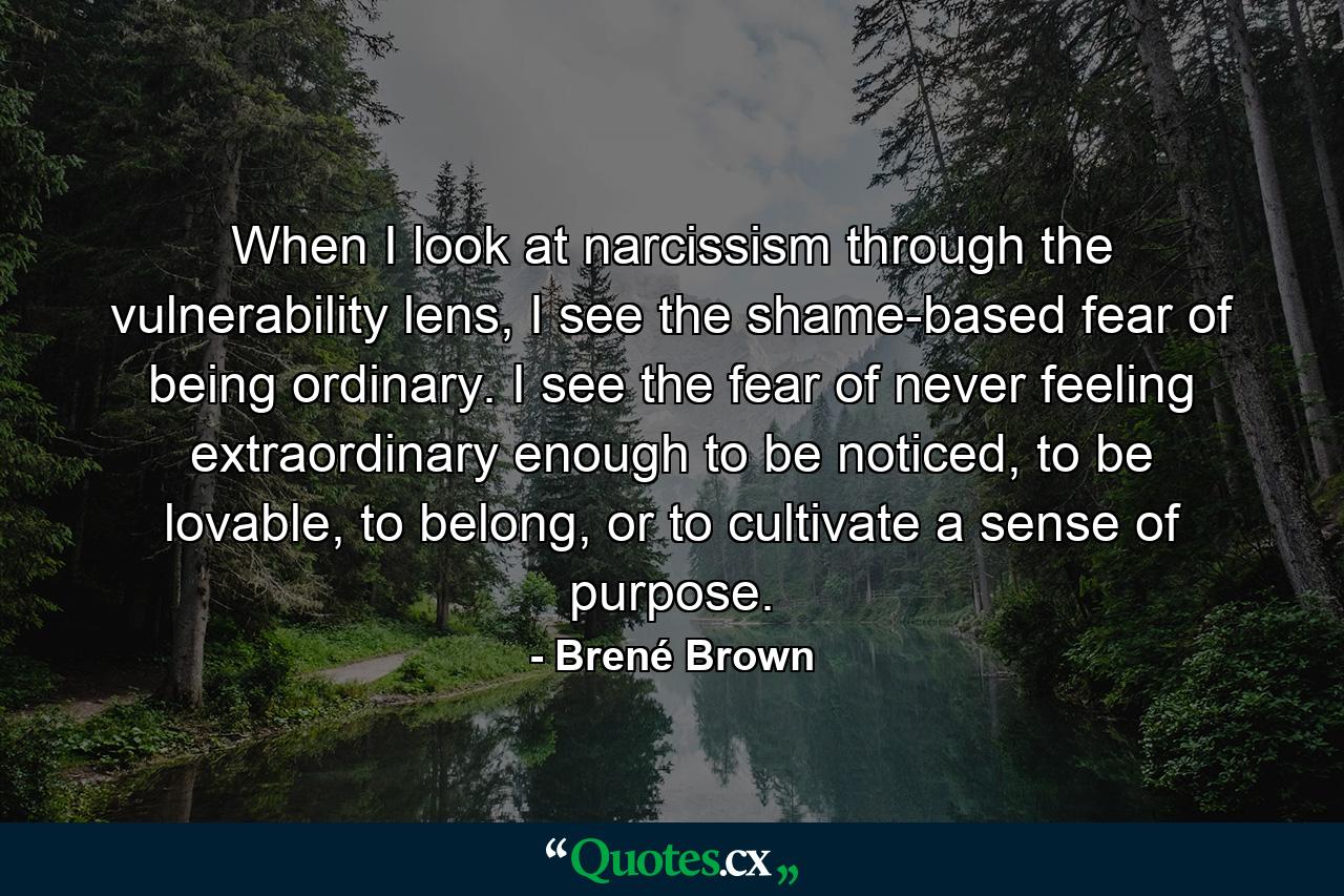 When I look at narcissism through the vulnerability lens, I see the shame-based fear of being ordinary. I see the fear of never feeling extraordinary enough to be noticed, to be lovable, to belong, or to cultivate a sense of purpose. - Quote by Brené Brown