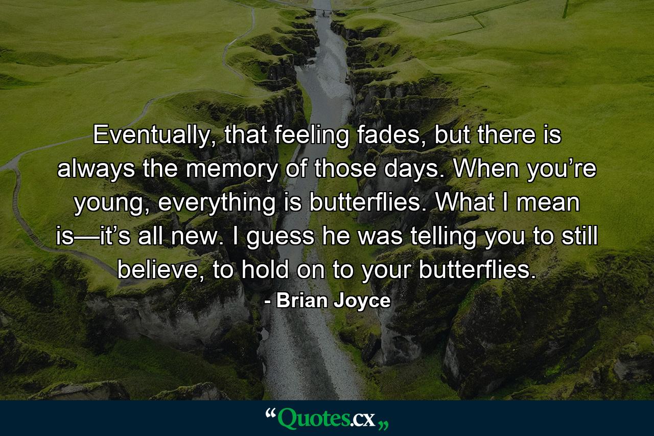 Eventually, that feeling fades, but there is always the memory of those days. When you’re young, everything is butterflies. What I mean is—it’s all new. I guess he was telling you to still believe, to hold on to your butterflies. - Quote by Brian Joyce