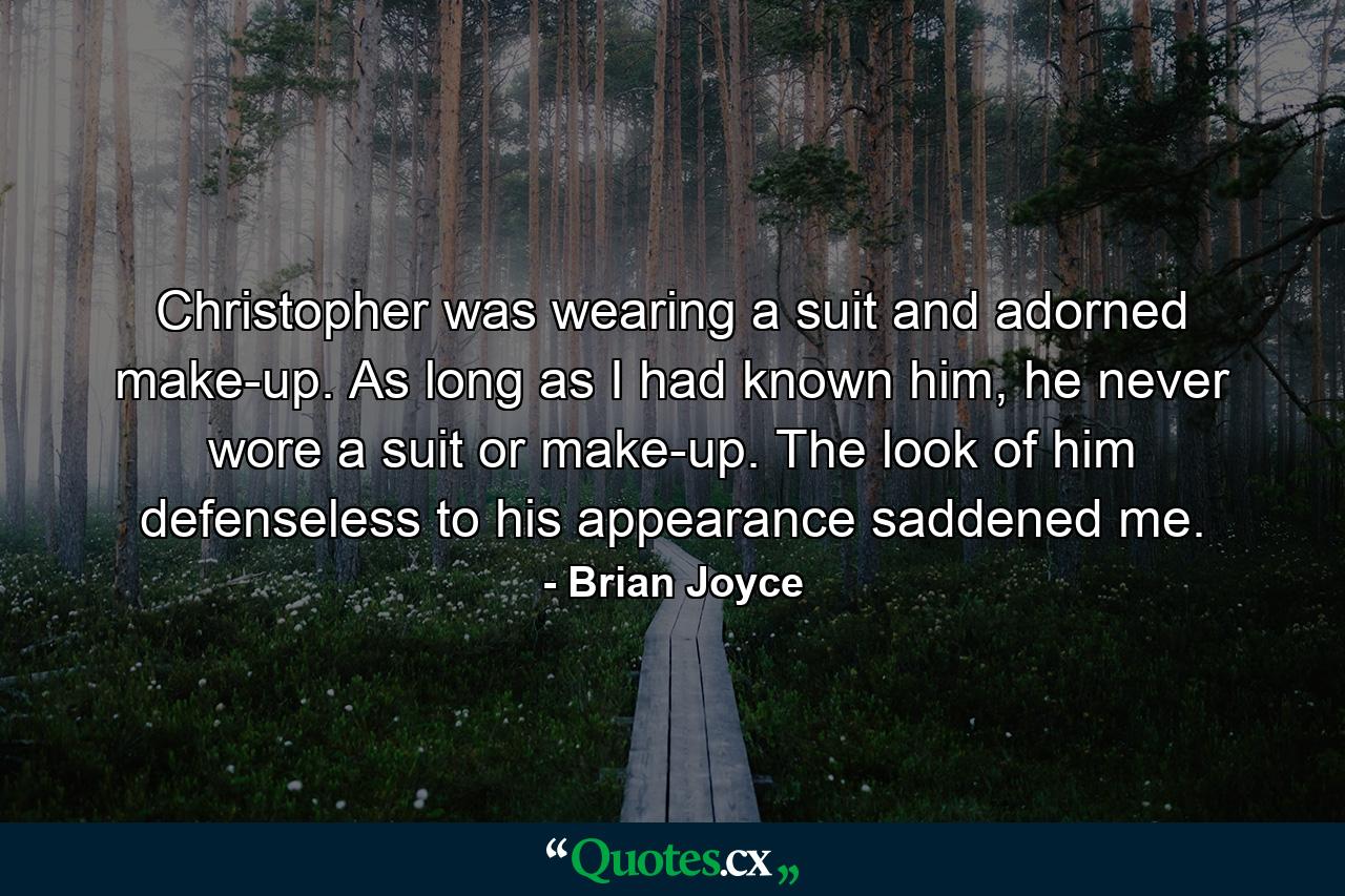 Christopher was wearing a suit and adorned make-up. As long as I had known him, he never wore a suit or make-up. The look of him defenseless to his appearance saddened me. - Quote by Brian Joyce