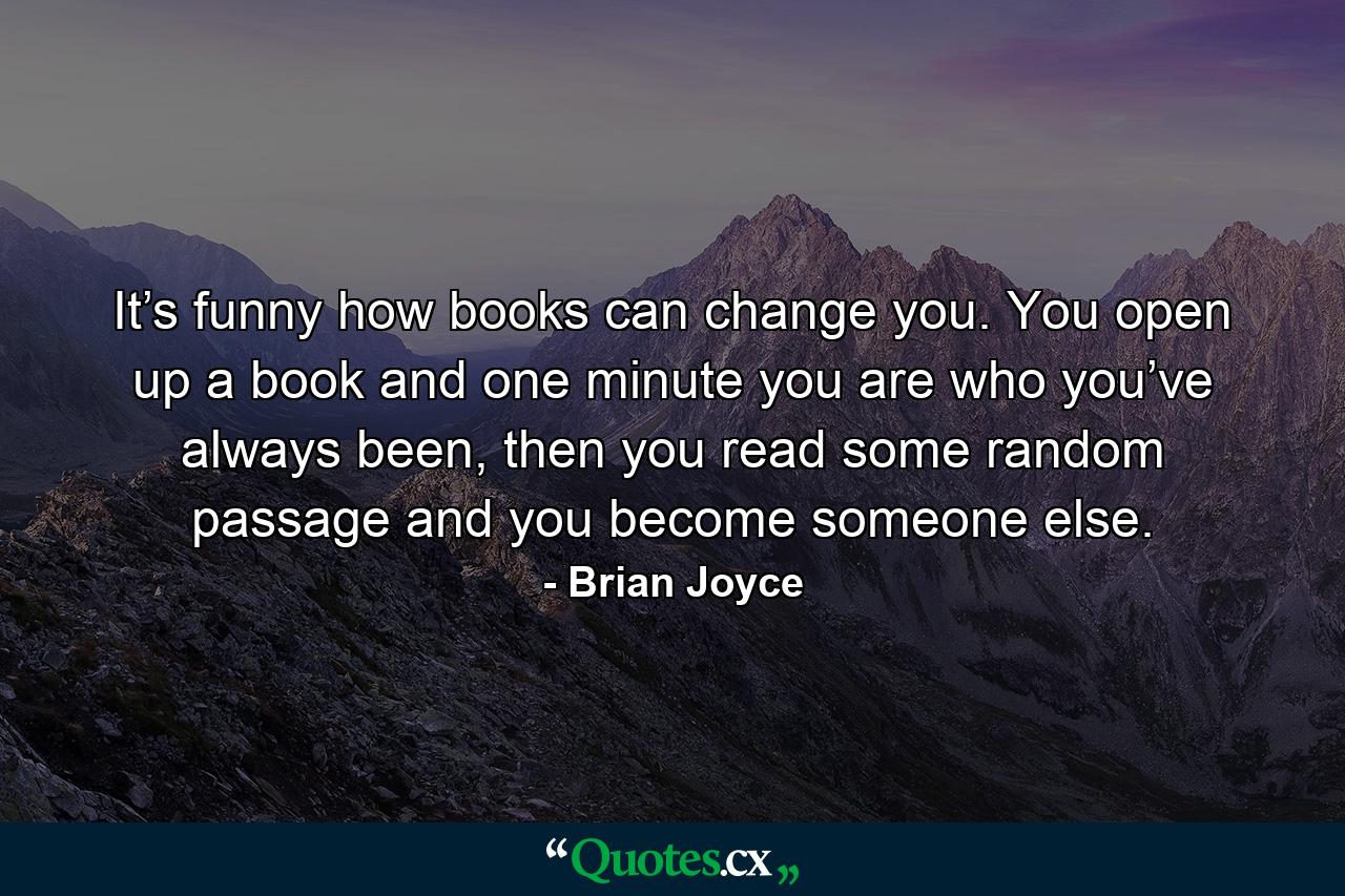 It’s funny how books can change you. You open up a book and one minute you are who you’ve always been, then you read some random passage and you become someone else. - Quote by Brian Joyce