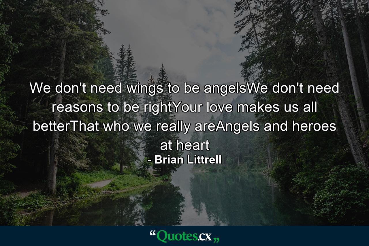 We don't need wings to be angelsWe don't need reasons to be rightYour love makes us all betterThat who we really areAngels and heroes at heart - Quote by Brian Littrell