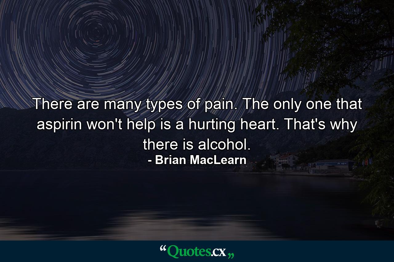 There are many types of pain. The only one that aspirin won't help is a hurting heart. That's why there is alcohol. - Quote by Brian MacLearn