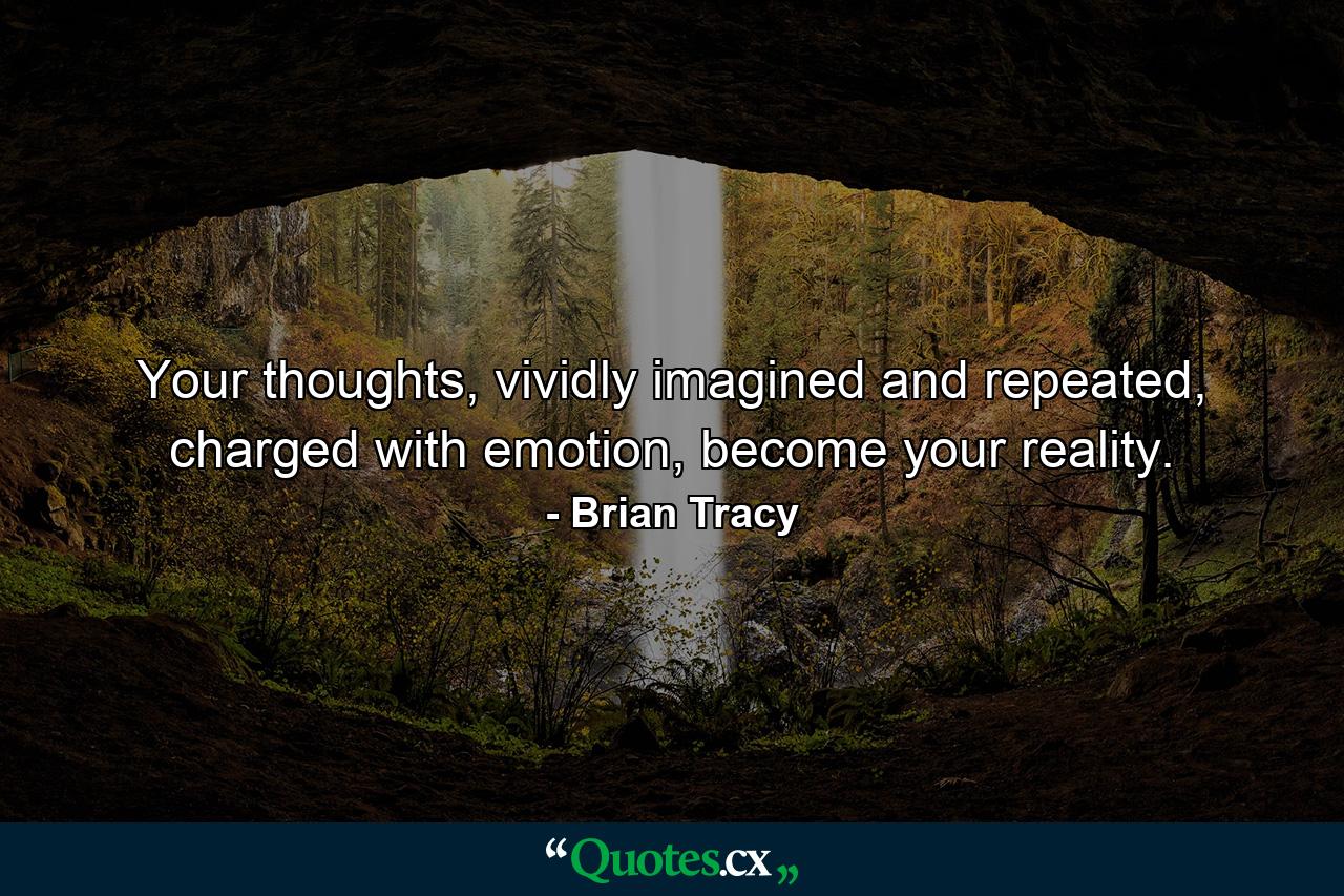 Your thoughts, vividly imagined and repeated, charged with emotion, become your reality. - Quote by Brian Tracy