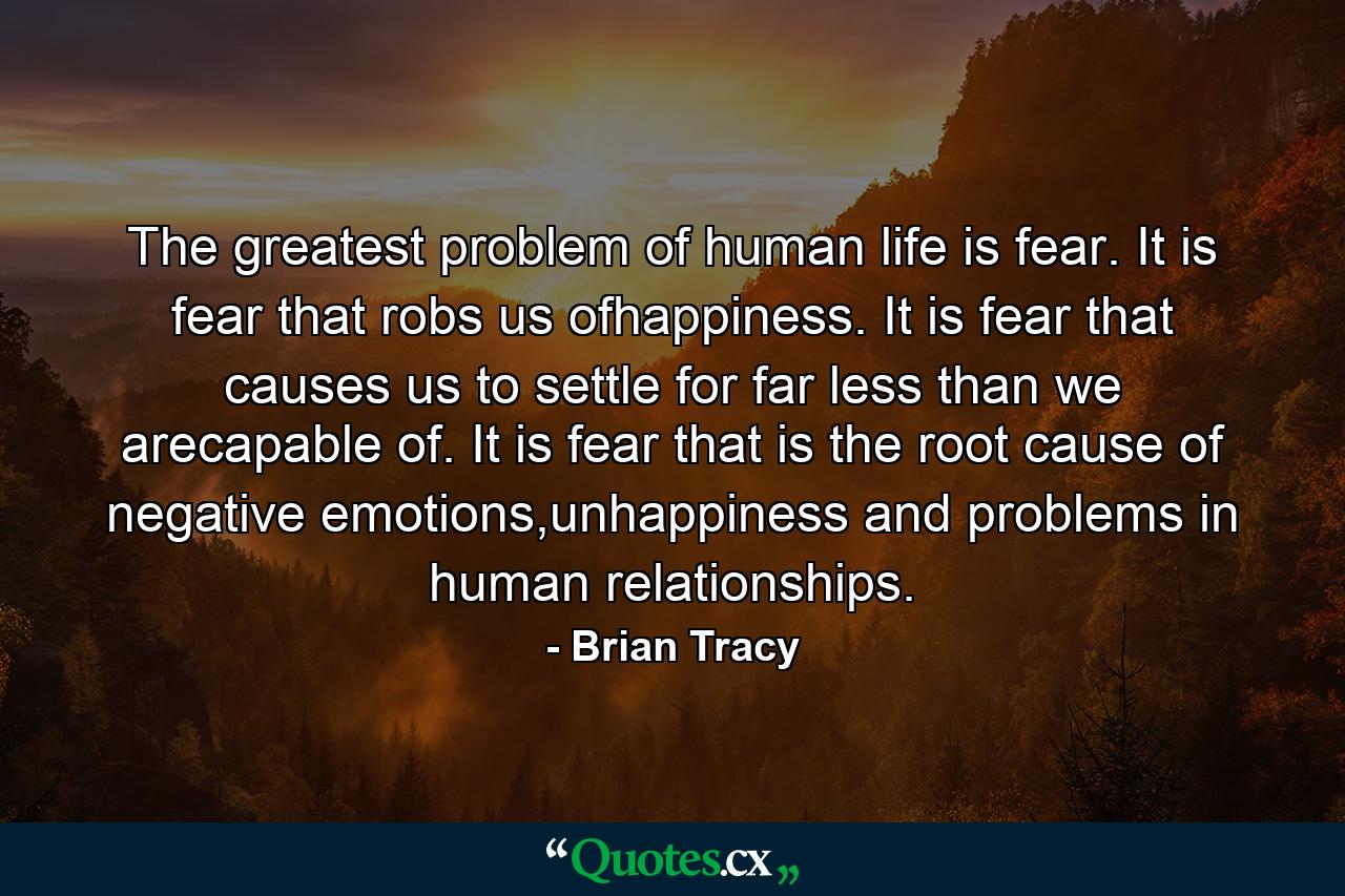 The greatest problem of human life is fear. It is fear that robs us ofhappiness. It is fear that causes us to settle for far less than we arecapable of. It is fear that is the root cause of negative emotions,unhappiness and problems in human relationships. - Quote by Brian Tracy