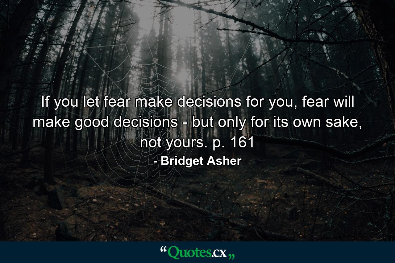 If you let fear make decisions for you, fear will make good decisions - but only for its own sake, not yours. p. 161 - Quote by Bridget Asher