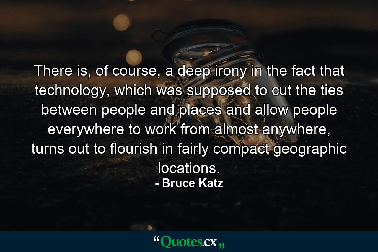 There is, of course, a deep irony in the fact that technology, which was supposed to cut the ties between people and places and allow people everywhere to work from almost anywhere, turns out to flourish in fairly compact geographic locations. - Quote by Bruce Katz