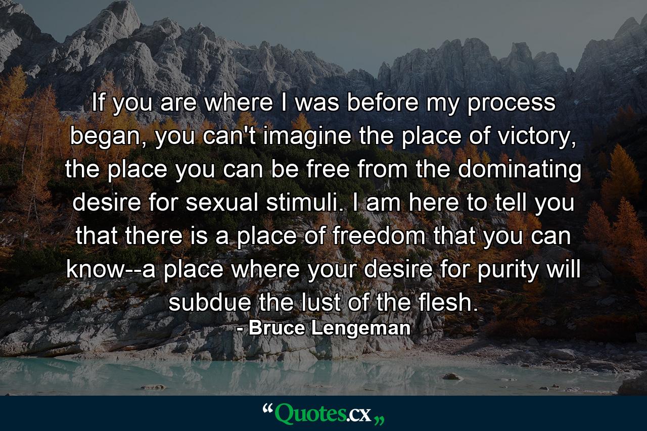 If you are where I was before my process began, you can't imagine the place of victory, the place you can be free from the dominating desire for sexual stimuli. I am here to tell you that there is a place of freedom that you can know--a place where your desire for purity will subdue the lust of the flesh. - Quote by Bruce Lengeman